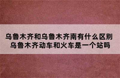 乌鲁木齐和乌鲁木齐南有什么区别 乌鲁木齐动车和火车是一个站吗